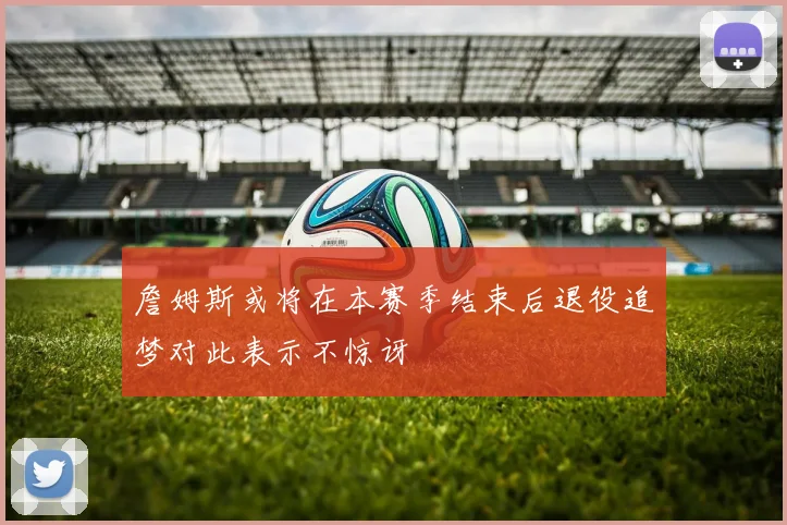 詹姆斯或将在本赛季结束后退役追梦对此表示不惊讶