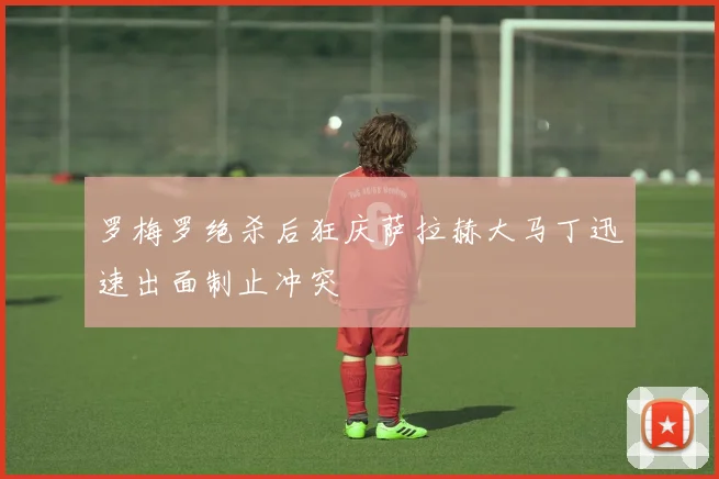 罗梅罗绝杀后狂庆萨拉赫大马丁迅速出面制止冲突