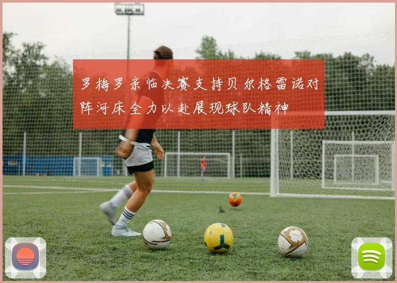 罗梅罗亲临决赛支持贝尔格雷诺对阵河床全力以赴展现球队精神
