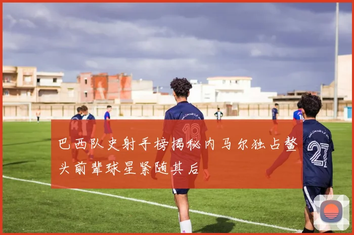 巴西队史射手榜揭秘内马尔独占鳌头前辈球星紧随其后