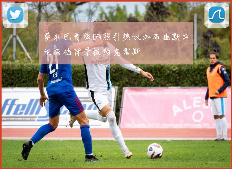 萨利巴晋级晒照引热议加布幽默评论搭档背景板约克雷斯