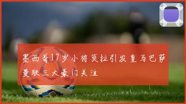 墨西哥17岁小将莫拉引发皇马巴萨曼联三大豪门关注