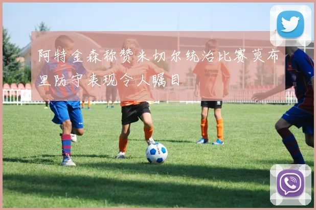 阿特金森称赞米切尔统治比赛莫布里防守表现令人瞩目