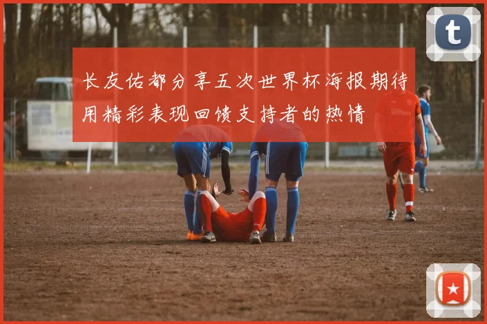 长友佑都分享五次世界杯海报期待用精彩表现回馈支持者的热情