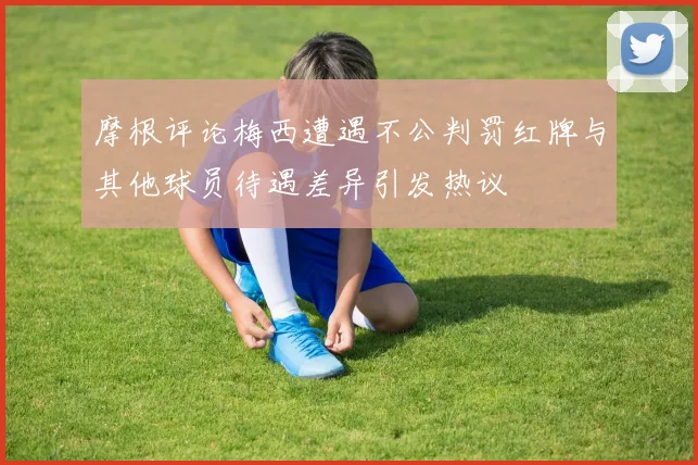 摩根评论梅西遭遇不公判罚红牌与其他球员待遇差异引发热议