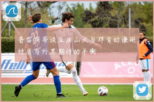 普雷斯蒂谈亚历山大与邓肯的谦逊特质与外界期待的平衡